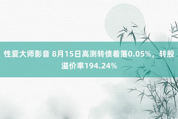 性爱大师影音 8月15日高测转债着落0.05%，转股溢价率194.24%