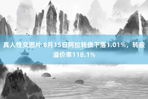 真人性交图片 8月15日阿拉转债下落1.01%，转股溢价率118.1%