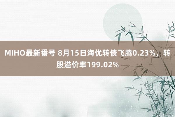 MIHO最新番号 8月15日海优转债飞腾0.23%，转股溢价率199.02%