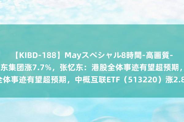 【KIBD-188】Mayスペシャル8時間-高画質-特別編 港股高开高走，京东集团涨7.7%，张忆东：港股全体事迹有望超预期，中概互联ETF（513220）涨2.87%