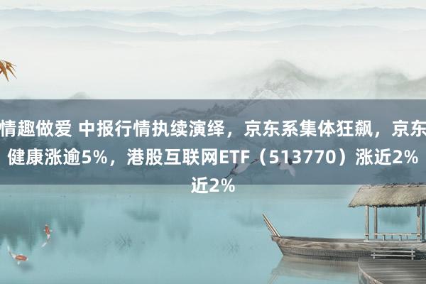 情趣做爱 中报行情执续演绎，京东系集体狂飙，京东健康涨逾5%，港股互联网ETF（513770）涨近2%