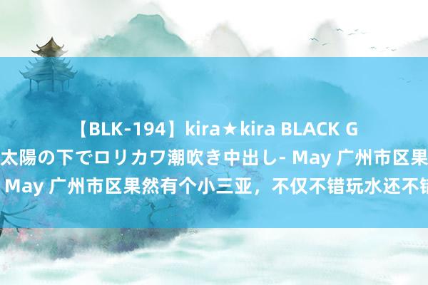 【BLK-194】kira★kira BLACK GAL 黒ギャル青姦露出-灼熱太陽の下でロリカワ潮吹き中出し- May 广州市区果然有个小三亚，不仅不错玩水还不错拍写照