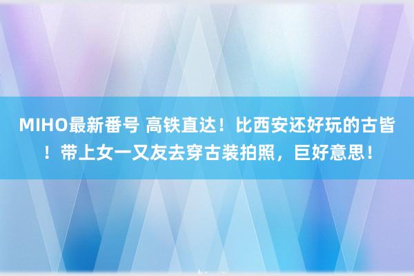 MIHO最新番号 高铁直达！比西安还好玩的古皆！带上女一又友去穿古装拍照，巨好意思！