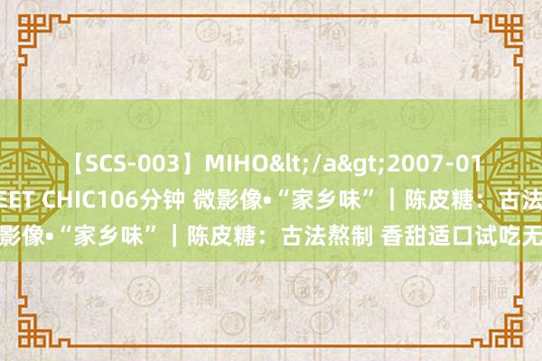 【SCS-003】MIHO</a>2007-01-10h.m.p&$SWEET CHIC106分钟 微影像•“家乡味”｜陈皮糖：古法熬制 香甜适口试吃无限