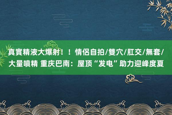 真實精液大爆射！！情侶自拍/雙穴/肛交/無套/大量噴精 重庆巴南：屋顶“发电”助力迎峰度夏