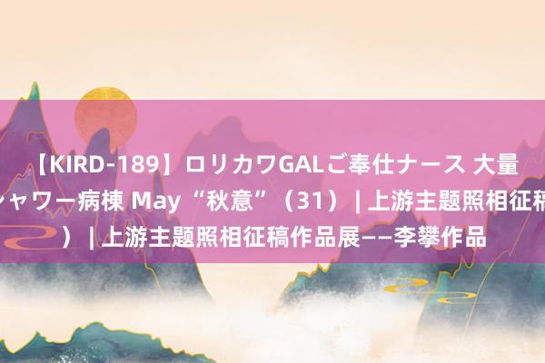 【KIRD-189】ロリカワGALご奉仕ナース 大量ぶっかけザーメンシャワー病棟 May “秋意”（31） | 上游主题照相征稿作品展——李攀作品