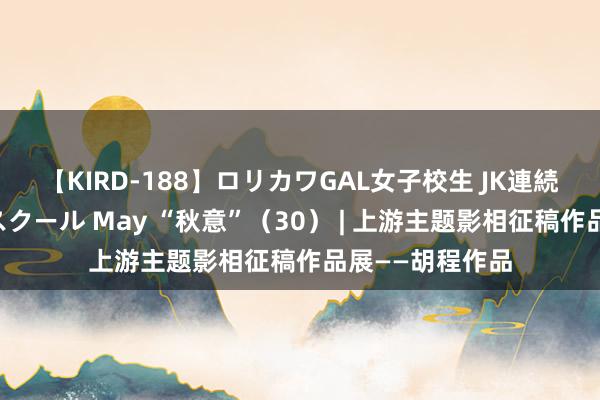 【KIRD-188】ロリカワGAL女子校生 JK連続一撃顔射ハイスクール May “秋意”（30） | 上游主题影相征稿作品展——胡程作品