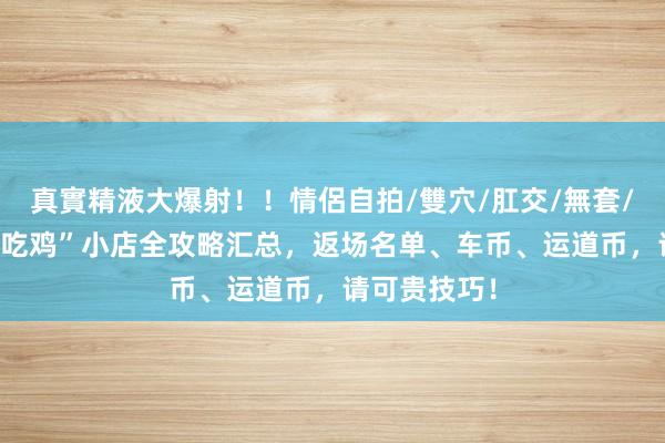 真實精液大爆射！！情侶自拍/雙穴/肛交/無套/大量噴精 “吃鸡”小店全攻略汇总，返场名单、车币、运道币，请可贵技巧！