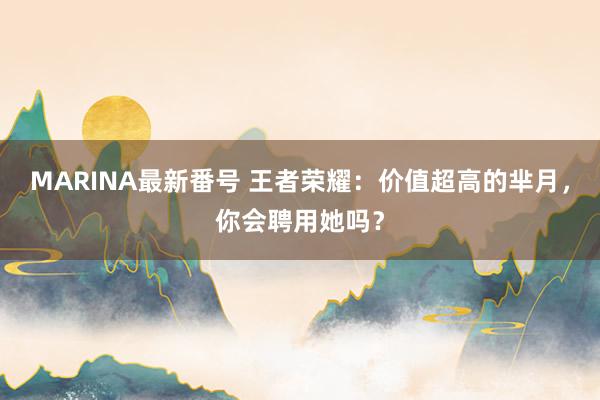 MARINA最新番号 王者荣耀：价值超高的芈月，你会聘用她吗？