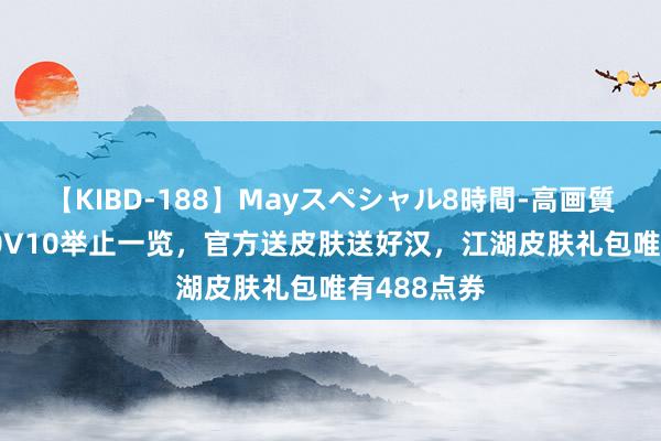 【KIBD-188】Mayスペシャル8時間-高画質-特別編 10V10举止一览，官方送皮肤送好汉，江湖皮肤礼包唯有488点券