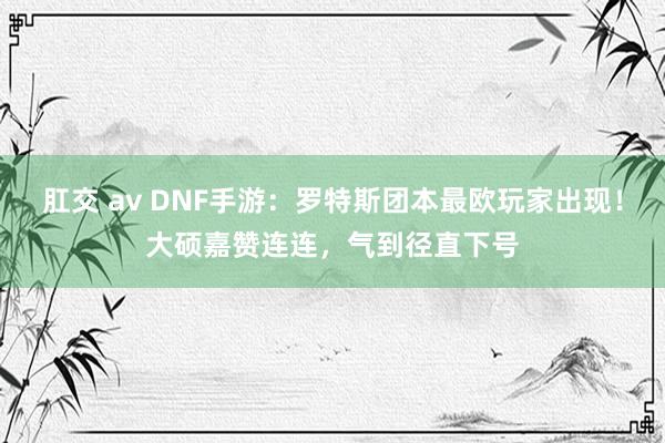 肛交 av DNF手游：罗特斯团本最欧玩家出现！大硕嘉赞连连，气到径直下号