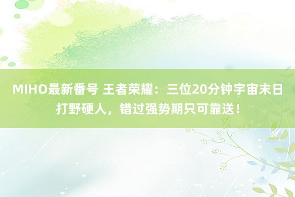 MIHO最新番号 王者荣耀：三位20分钟宇宙末日打野硬人，错过强势期只可靠送！