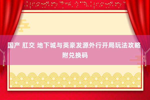 国产 肛交 地下城与英豪发源外行开局玩法攻略 附兑换码