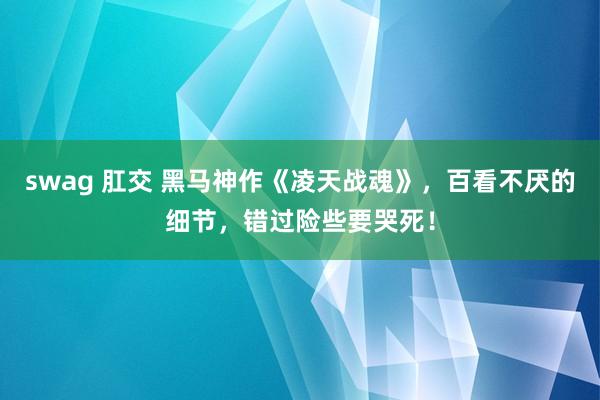 swag 肛交 黑马神作《凌天战魂》，百看不厌的细节，错过险些要哭死！