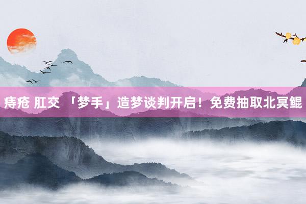 痔疮 肛交 「梦手」造梦谈判开启！免费抽取北冥鲲