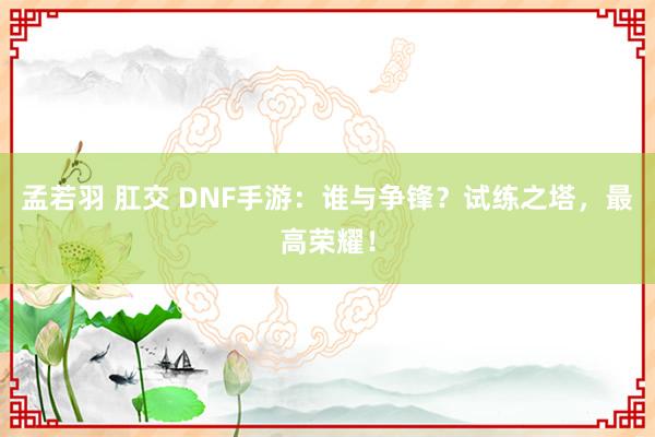 孟若羽 肛交 DNF手游：谁与争锋？试练之塔，最高荣耀！