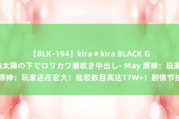 【BLK-194】kira★kira BLACK GAL 黒ギャル青姦露出-灼熱太陽の下でロリカワ潮吹き中出し- May 原神：玩家还在宏大！批驳数目高达17W+！剧情节拍真是删不完毕