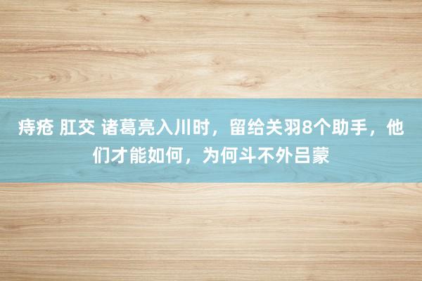 痔疮 肛交 诸葛亮入川时，留给关羽8个助手，他们才能如何，为何斗不外吕蒙