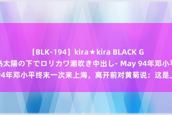 【BLK-194】kira★kira BLACK GAL 黒ギャル青姦露出-灼熱太陽の下でロリカワ潮吹き中出し- May 94年邓小平终末一次来上海，离开前对黄菊说：这是上海终末的机遇