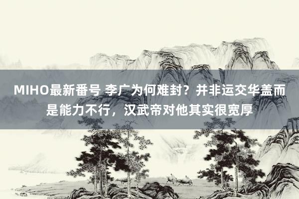 MIHO最新番号 李广为何难封？并非运交华盖而是能力不行，汉武帝对他其实很宽厚