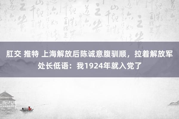 肛交 推特 上海解放后陈诚意腹驯顺，拉着解放军处长低语：我1924年就入党了