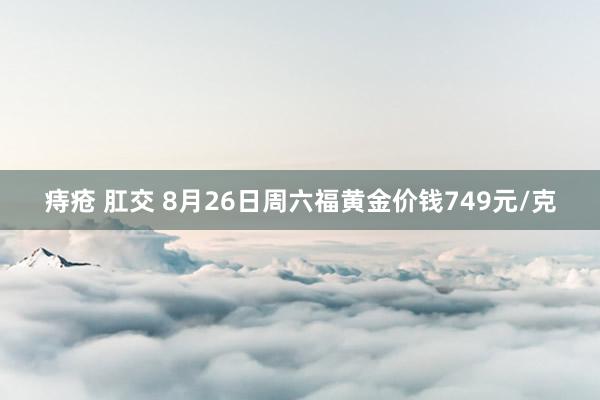 痔疮 肛交 8月26日周六福黄金价钱749元/克