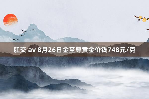 肛交 av 8月26日金至尊黄金价钱748元/克