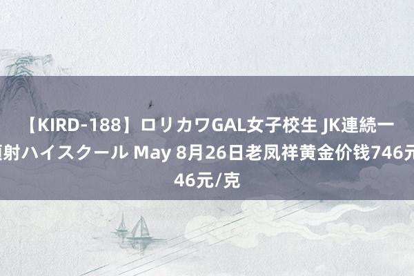 【KIRD-188】ロリカワGAL女子校生 JK連続一撃顔射ハイスクール May 8月26日老凤祥黄金价钱746元/克