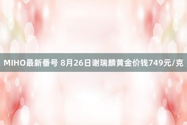 MIHO最新番号 8月26日谢瑞麟黄金价钱749元/克