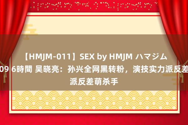 【HMJM-011】SEX by HMJM ハマジムベスト09 6時間 吴晓亮：孙兴全网黑转粉，演技实力派反差萌杀手