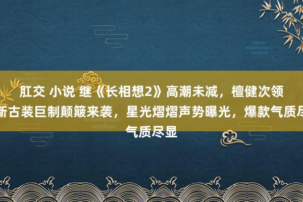 肛交 小说 继《长相想2》高潮未减，檀健次领衔新古装巨制颠簸来袭，星光熠熠声势曝光，爆款气质尽显