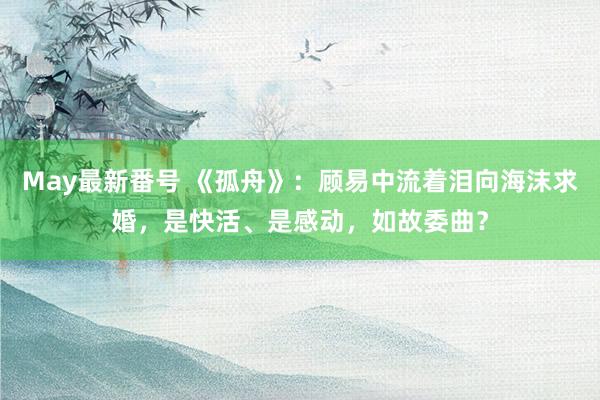 May最新番号 《孤舟》：顾易中流着泪向海沫求婚，是快活、是感动，如故委曲？