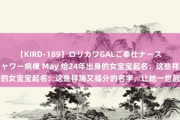 【KIRD-189】ロリカワGALご奉仕ナース 大量ぶっかけザーメンシャワー病棟 May 给24年出身的女宝宝起名：这些祥瑞又福分的名字，让她一世圆满幸福