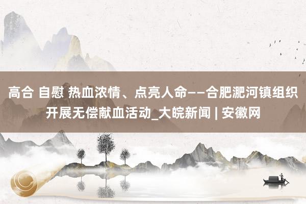 高合 自慰 热血浓情、点亮人命——合肥淝河镇组织开展无偿献血活动_大皖新闻 | 安徽网