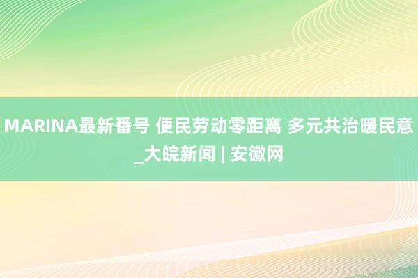 MARINA最新番号 便民劳动零距离 多元共治暖民意_大皖新闻 | 安徽网