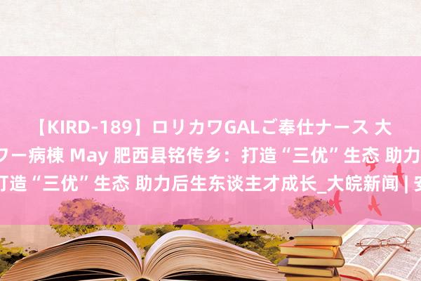 【KIRD-189】ロリカワGALご奉仕ナース 大量ぶっかけザーメンシャワー病棟 May 肥西县铭传乡：打造“三优”生态 助力后生东谈主才成长_大皖新闻 | 安徽网