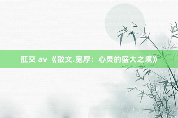 肛交 av 《散文.宽厚：心灵的盛大之境》