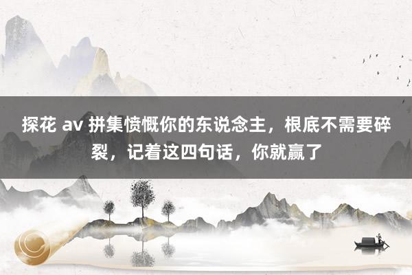 探花 av 拼集愤慨你的东说念主，根底不需要碎裂，记着这四句话，你就赢了