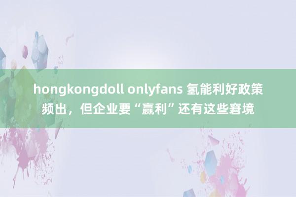 hongkongdoll onlyfans 氢能利好政策频出，但企业要“赢利”还有这些窘境