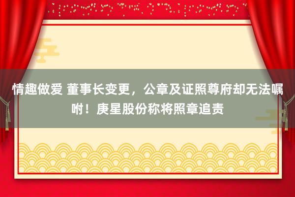 情趣做爱 董事长变更，公章及证照尊府却无法嘱咐！庚星股份称将照章追责