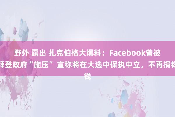 野外 露出 扎克伯格大爆料：Facebook曾被拜登政府“施压” 宣称将在大选中保执中立，不再捐钱