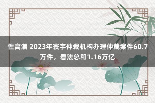 性高潮 2023年寰宇仲裁机构办理仲裁案件60.7万件，看法总和1.16万亿