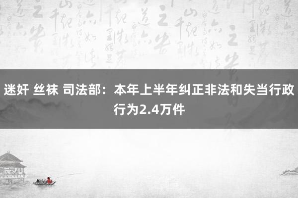 迷奸 丝袜 司法部：本年上半年纠正非法和失当行政行为2.4万件