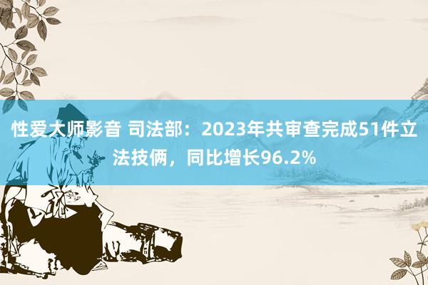 性爱大师影音 司法部：2023年共审查完成51件立法技俩，同比增长96.2%