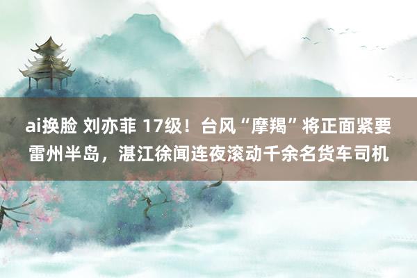 ai换脸 刘亦菲 17级！台风“摩羯”将正面紧要雷州半岛，湛江徐闻连夜滚动千余名货车司机