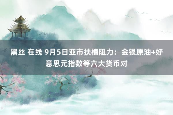 黑丝 在线 9月5日亚市扶植阻力：金银原油+好意思元指数等六大货币对