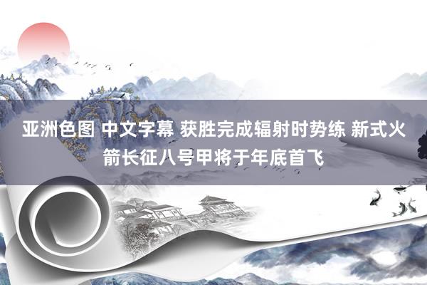 亚洲色图 中文字幕 获胜完成辐射时势练 新式火箭长征八号甲将于年底首飞