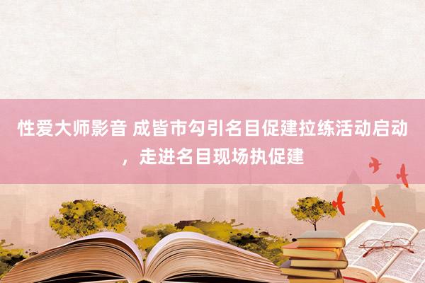 性爱大师影音 成皆市勾引名目促建拉练活动启动，走进名目现场执促建