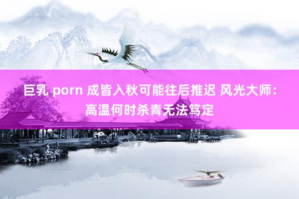 巨乳 porn 成皆入秋可能往后推迟 风光大师：高温何时杀青无法笃定