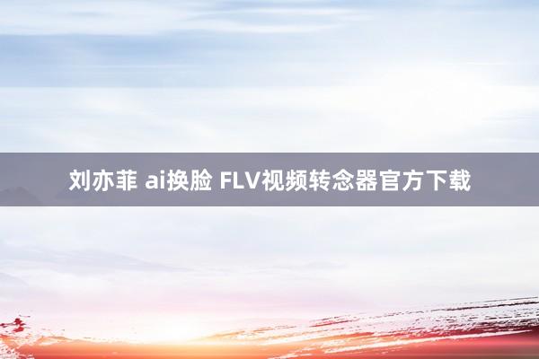 刘亦菲 ai换脸 FLV视频转念器官方下载